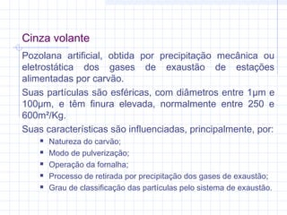 Cinza volante
Pozolana artificial, obtida por precipitação mecânica ou
eletrostática dos gases de exaustão de estações
alimentadas por carvão.
Suas partículas são esféricas, com diâmetros entre 1μm e
100μm, e têm finura elevada, normalmente entre 250 e
600m²/Kg.
Suas características são influenciadas, principalmente, por:
 Natureza do carvão;
 Modo de pulverização;
 Operação da fornalha;
 Processo de retirada por precipitação dos gases de exaustão;
 Grau de classificação das partículas pelo sistema de exaustão.
 