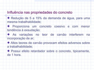 Influência nas propriedades do concreto
Redução de 5 a 15% da demanda de água, para uma
mesma trabalhabilidade;
Proporciona um concreto coesivo e com menor
tendência à exsudação;
As variações no teor de carvão interferem na
incorporação de ar;
Altos teores de carvão provocam efeitos adversos sobre
a trabalhabilidade;
Possui efeito retardador sobre o concreto, tipicamente,
de 1 hora.
 