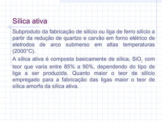Sílica ativa
Subproduto da fabricação de silício ou liga de ferro silício a
partir da redução de quartzo e carvão em forno elétrico de
eletrodos de arco submerso em altas temperaturas
(2000°C).
A sílica ativa é composta basicamente de sílica, SiO2,
com
teor que varia entre 85% a 90%, dependendo do tipo de
liga a ser produzida. Quanto maior o teor de silício
empregado para a fabricação das ligas maior o teor de
sílica amorfa da sílica ativa.
 