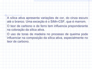 A sílica ativa apresenta variações de cor, do cinza escuro
até o branco. Uma exceção é o SiMn-CSF, que é marrom.
O teor de carbono e de ferro tem influencia preponderante
na coloração da sílica ativa.
O uso de toras de madeira no processo de queima pode
influenciar na composição da sílica ativa, especialmente no
teor de carbono.
 