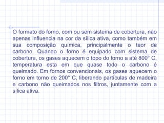 O formato do forno, com ou sem sistema de cobertura, não
apenas influencia na cor da sílica ativa, como também em
sua composição química, principalmente o teor de
carbono. Quando o forno é equipado com sistema de
cobertura, os gases aquecem o topo do forno a até 800° C,
temperatura esta em que quase todo o carbono é
queimado. Em fornos convencionais, os gases aquecem o
forno em torno de 200° C, liberando partículas de madeira
e carbono não queimados nos filtros, juntamente com a
sílica ativa.
 