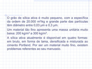 O grão de sílica ativa é muito pequeno, com a específica
da ordem de 20.000 m²/kg e grande parte das partículas
têm diâmetro entre 0,03 μm e 0,3 μm.
Um material tão fino apresenta uma massa unitária muito
baixa: 200 kg/m³ a 300 kg/m³.
A sílica ativa atualmente é disponível em quatro formas:
em bruto, em forma de lama, densificada e misturada ao
cimento Portland. Por ser um material muito fino, existem
problemas referentes ao seu manuseio.
 