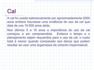 Cal
A cal foi usada extensivamente por aproximadamente 2000
anos embora houvesse uma evidência do uso da cal que
data de uns 10.000 anos atrás.
Nos últimos 5 a 10 anos a importância do uso da cal
começou a ser compreendida. Embora o tempo e o
planejamento sejam requeridos para o uso da cal, o custo
total é menor quando comparado aos danos que podem
resultar ao usar uma argamassa de cimento impermeável.
 