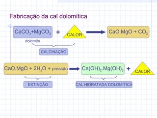 CaCO3+MgCO3 CALOR+ CaO.MgO + CO2
CALCINAÇÃO
dolomito
Ca(OH)2.Mg(OH)2 CALOR+CaO.MgO + 2H2O + pressão
EXTINÇÃO CAL HIDRATADA DOLOMÍTICA
Fabricação da cal dolomítica
 