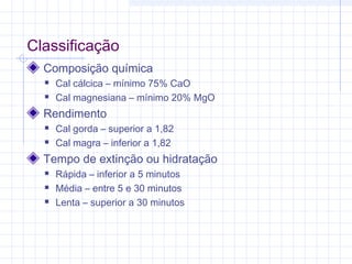 Classificação
Composição química
 Cal cálcica – mínimo 75% CaO
 Cal magnesiana – mínimo 20% MgO
Rendimento
 Cal gorda – superior a 1,82
 Cal magra – inferior a 1,82
Tempo de extinção ou hidratação
 Rápida – inferior a 5 minutos
 Média – entre 5 e 30 minutos
 Lenta – superior a 30 minutos
 