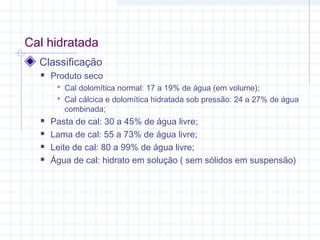 Cal hidratada
Classificação
 Produto seco
 Cal dolomítica normal: 17 a 19% de água (em volume);
 Cal cálcica e dolomítica hidratada sob pressão: 24 a 27% de água
combinada;
 Pasta de cal: 30 a 45% de água livre;
 Lama de cal: 55 a 73% de água livre;
 Leite de cal: 80 a 99% de água livre;
 Água de cal: hidrato em solução ( sem sólidos em suspensão)
 