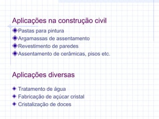 Aplicações na construção civil
Pastas para pintura
Argamassas de assentamento
Revestimento de paredes
Assentamento de cerâmicas, pisos etc.
Aplicações diversas
Tratamento de água
Fabricação de açúcar cristal
Cristalização de doces
 