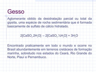Gesso
Aglomerante obtido da desidratação parcial ou total da
gipsita, uma espécie de rocha sedimentária que é formada
basicamente de sulfato de cálcio hidratado.
2[CaSO4
.2H2
O] → 2[CaSO4
.½H2
O] + 3H2
O
Encontrado praticamente em todo o mundo e ocorre no
Brasil abundantemente em terrenos cretáceos de formação
marinha, sobretudo nos estados do Ceará, Rio Grande do
Norte, Piauí e Pernambuco.
 