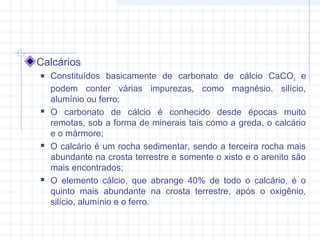 Calcários
 Constituídos basicamente de carbonato de cálcio CaCO3
e
podem conter várias impurezas, como magnésio, silício,
alumínio ou ferro;
 O carbonato de cálcio é conhecido desde épocas muito
remotas, sob a forma de minerais tais como a greda, o calcário
e o mármore;
 O calcário é um rocha sedimentar, sendo a terceira rocha mais
abundante na crosta terrestre e somente o xisto e o arenito são
mais encontrados;
 O elemento cálcio, que abrange 40% de todo o calcário, é o
quinto mais abundante na crosta terrestre, após o oxigênio,
silício, alumínio e o ferro.
 