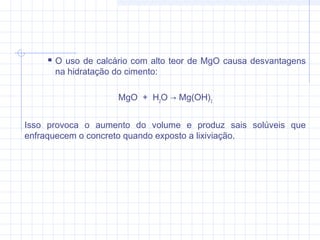  O uso de calcário com alto teor de MgO causa desvantagens
na hidratação do cimento:
MgO  +  H2
O → Mg(OH)2
Isso provoca o aumento do volume e produz sais solúveis que
enfraquecem o concreto quando exposto a lixiviação.
 