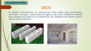 Es utilizado profusamente en construcción como pasta para guarnecidos,
enlucidos y revoques ; como pasta de agarre y de juntas. También es utilizado
para obtener estucados en la preparación de superficies de soporte para la
pintura artística al fresco.
AGLOMERANTES AÉREOS
 