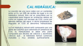 La cocción de una roca caliza con un contenido
entre un 8 y en 20% de arcillas da lugar a la cal
hidráulica natural. Esta cal se caracteriza por su
capacidad para fraguar en ambientes aéreos así
como en lugares con escasez de CO2, como por
ejemplo debajo del agua. A dicha propiedad de
fraguado sin CO2 se denomina hidraulicidad.
La cal hidráulica natural está compuesta por una
parte de Ca(OH)2 que carbonata en presencia de
CO2. Su hidraulicidad se debe otra parte
compuesta por silicatos de cálcicos y aluminatos
cálcicos que , al hidratarse forman sustancias
insolubles y muy estables químicamente .
CAL HIDRÁULICA:
AGLOMERANTES HIDRÁULICOS
 