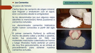  Los Cementos
Un poco de historia:
Ciertos tipos de cemento de origen mineral,
que fraguan y endurecen con el agua,
eran conocidos desde la antigüedad.
Se los denominaba (ya aun algunos viejos
albañiles lo mencionan) tierras puzolanas o
cementos naturales.
Los denominados cementos hidráulicos
recién fueron conocidos a partir del siglo
XVIII.
AGLOMERANTES HIDRÁULICOS
El primer cemento Portland (o artificial)
hecho de piedra caliza y arcillas o pizarras,
recién fue producido en 1845. Los
materiales mezclados calentados en hornos
y luego triturados hasta obtener un polvo
de muy fina granulometría, es en síntesis el
procedimiento para obtener nuestros
cementos actuales.
 