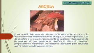 AGLOMERANTES HIDRÁULICOS
Es un mineral abundante, una de sus propiedades es la de que con la
adición dentro de determinados limites de agua, la misma se plantifica a fin
de adaptarla a las juntas del acoplamiento de las piedras y luego permite la
evaporación del agua agregada, la cohesión y la adherencia aumentan
progresivamente, obteniendo una resistencia adecuada para estructuras
que no deban soportar grandes cargas.
 