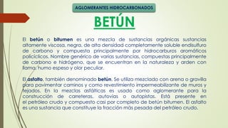 BETÚN
El betún o bitumen es una mezcla de sustancias orgánicas sustancias
altamente viscosa, negra, de alta densidad completamente soluble endisulfuro
de carbono y compuesta principalmente por hidrocarburos aromáticos
policíclicos. Nombre genérico de varias sustancias, compuestas principalmente
de carbono e hidrógeno, que se encuentran en la naturaleza y arden con
llama, humo espeso y olor peculiar.
El asfalto, también denominado betún, Se utiliza mezclado con arena o gravilla
para pavimentar caminos y como revestimiento impermeabilizante de muros y
tejados. En la mezclas asfálticas es usado como aglomerante para la
construcción de carreteras, autovías o autopistas. Está presente en
el petróleo crudo y compuesto casi por completo de betún bitumen. El asfalto
es una sustancia que constituye la fracción más pesada del petróleo crudo.
AGLOMERANTES HIDROCARBONADOS
 