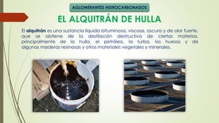 EL ALQUITRÁN DE HULLA
El alquitrán es una sustancia líquida bituminosa, viscosa, oscura y de olor fuerte,
que se obtiene de la destilación destructiva de ciertas materias,
principalmente de la hulla, el petróleo, la turba, los huesos y de
algunas maderas resinosas y otros materiales vegetales y minerales.
AGLOMERANTES HIDROCARBONADOS
 