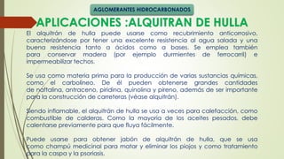 APLICACIONES :ALQUITRAN DE HULLA
El alquitrán de hulla puede usarse como recubrimiento anticorrosivo,
caracterizándose por tener una excelente resistencia al agua salada y una
buena resistencia tanto a ácidos como a bases. Se emplea también
para conservar madera (por ejemplo durmientes de ferrocarril) e
impermeabilizar techos.
Se usa como materia prima para la producción de varias sustancias químicas,
como el carbolíneo. De él pueden obtenerse grandes cantidades
de naftalina, antraceno, piridina, quinolina y pireno, además de ser importante
para la construcción de carreteras (véase alquitrán).
Siendo inflamable, el alquitrán de hulla se usa a veces para calefacción, como
combustible de calderas. Como la mayoría de los aceites pesados, debe
calentarse previamente para que fluya fácilmente.
Puede usarse para obtener jabón de alquitrán de hulla, que se usa
como champú medicinal para matar y eliminar los piojos y como tratamiento
para la caspa y la psoriasis.
AGLOMERANTES HIDROCARBONADOS
 