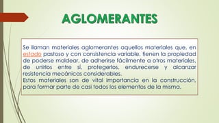 Se llaman materiales aglomerantes aquellos materiales que, en
estado pastoso y con consistencia variable, tienen la propiedad
de poderse moldear, de adherirse fácilmente a otros materiales,
de unirlos entre sí, protegerlos, endurecerse y alcanzar
resistencia mecánicas considerables.
Estos materiales son de vital importancia en la construcción,
para formar parte de casi todos los elementos de la misma.
 
