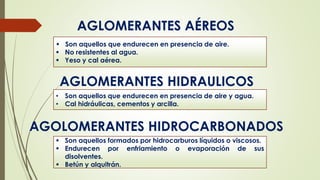 AGLOMERANTES AÉREOS
AGLOMERANTES HIDRAULICOS
 Son aquellos que endurecen en presencia de aire.
 No resistentes al agua.
 Yeso y cal aérea.
• Son aquellos que endurecen en presencia de aire y agua.
• Cal hidráulicas, cementos y arcilla.
AGOLOMERANTES HIDROCARBONADOS
 Son aquellos formados por hidrocarburos líquidos o viscosos.
 Endurecen por enfriamiento o evaporación de sus
disolventes.
 Betún y alquitrán.
 