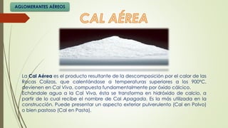 La Cal Aérea es el producto resultante de la descomposición por el calor de las
Rocas Calizas, que calentándose a temperaturas superiores a los 900ºC,
devienen en Cal Viva, compuesta fundamentalmente por óxido cálcico.
Echándole agua a la Cal Viva, ésta se transforma en hidróxido de calcio, a
partir de lo cual recibe el nombre de Cal Apagada. Es la más utilizada en la
construcción. Puede presentar un aspecto exterior pulverulento (Cal en Polvo)
o bien pastoso (Cal en Pasta).
AGLOMERANTES AÉREOS
 