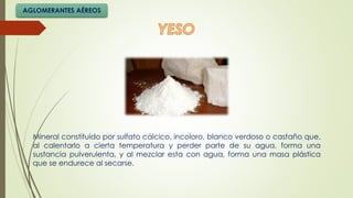 Mineral constituido por sulfato cálcico, incoloro, blanco verdoso o castaño que,
al calentarlo a cierta temperatura y perder parte de su agua, forma una
sustancia pulverulenta, y al mezclar esta con agua, forma una masa plástica
que se endurece al secarse.
AGLOMERANTES AÉREOS
 