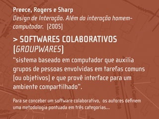 Preece, Rogers e Sharp
Design de Interação. Além da interação homem-
computador. (2005)
> SOFTWARES COLABORATIVOS
(GROUPWARES)
“sistema baseado em computador que auxilia
grupos de pessoas envolvidas em tarefas comuns
(ou objetivos) e que provê interface para um
ambiente compartilhado”.
Para se conceber um software colaborativo, os autores definem
uma metodologia pontuada em três categorias...
 
