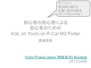初心者の初心者による
初心者のための
AGL on Yocto on R-Car M2 Porter
渡邉直彦
Yocto Project Japan 勉強会 #3 #yoctojp
2017/04/08
すご～い！
君は初心者だと
正直に告白出来る
フレンズなんだね！
 