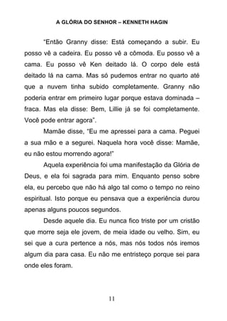 A GLÓRIA DO SENHOR – KENNETH HAGIN
11
“Então Granny disse: Está começando a subir. Eu
posso vê a cadeira. Eu posso vê a cômoda. Eu posso vê a
cama. Eu posso vê Ken deitado lá. O corpo dele está
deitado lá na cama. Mas só pudemos entrar no quarto até
que a nuvem tinha subido completamente. Granny não
poderia entrar em primeiro lugar porque estava dominada –
fraca. Mas ela disse: Bem, Lillie já se foi completamente.
Você pode entrar agora”.
Mamãe disse, “Eu me apressei para a cama. Peguei
a sua mão e a segurei. Naquela hora você disse: Mamãe,
eu não estou morrendo agora!”
Aquela experiência foi uma manifestação da Glória de
Deus, e ela foi sagrada para mim. Enquanto penso sobre
ela, eu percebo que não há algo tal como o tempo no reino
espiritual. Isto porque eu pensava que a experiência durou
apenas alguns poucos segundos.
Desde aquele dia. Eu nunca fico triste por um cristão
que morre seja ele jovem, de meia idade ou velho. Sim, eu
sei que a cura pertence a nós, mas nós todos nós iremos
algum dia para casa. Eu não me entristeço porque sei para
onde eles foram.
 