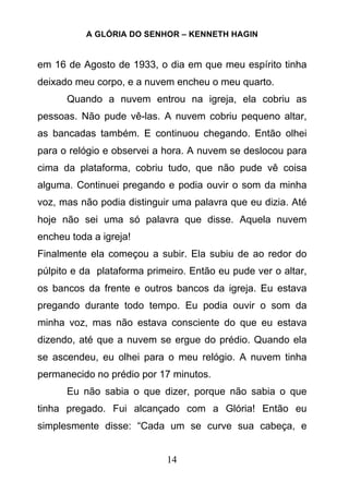 A GLÓRIA DO SENHOR – KENNETH HAGIN
14
em 16 de Agosto de 1933, o dia em que meu espírito tinha
deixado meu corpo, e a nuvem encheu o meu quarto.
Quando a nuvem entrou na igreja, ela cobriu as
pessoas. Não pude vê-las. A nuvem cobriu pequeno altar,
as bancadas também. E continuou chegando. Então olhei
para o relógio e observei a hora. A nuvem se deslocou para
cima da plataforma, cobriu tudo, que não pude vê coisa
alguma. Continuei pregando e podia ouvir o som da minha
voz, mas não podia distinguir uma palavra que eu dizia. Até
hoje não sei uma só palavra que disse. Aquela nuvem
encheu toda a igreja!
Finalmente ela começou a subir. Ela subiu de ao redor do
púlpito e da plataforma primeiro. Então eu pude ver o altar,
os bancos da frente e outros bancos da igreja. Eu estava
pregando durante todo tempo. Eu podia ouvir o som da
minha voz, mas não estava consciente do que eu estava
dizendo, até que a nuvem se ergue do prédio. Quando ela
se ascendeu, eu olhei para o meu relógio. A nuvem tinha
permanecido no prédio por 17 minutos.
Eu não sabia o que dizer, porque não sabia o que
tinha pregado. Fui alcançado com a Glória! Então eu
simplesmente disse: “Cada um se curve sua cabeça, e
 