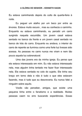 A GLÓRIA DO SENHOR – KENNETH HAGIN
17
Eu estava caminhando depois do culto de quarta-feira à
noite.
Eu peguei um atalho por um beco por entre as
árvores. Estava muito escuro , mas eu conhecia o caminho.
Enquanto eu estava caminhando, eu percebi um carro
surgindo naquela escuridão. Um jovem casal estava
sentado no banco da frente e um jovem casal sentado no
banco de trás do carro. Enquanto eu andava, o interior do
carro de repente se iluminou como uma forte luz tivesse sido
acessa. As pessoas no carro nunca me viram e nem tão
pouco aquela luz sobrenatural.
Uma das jovens era da minha igreja. Eu penso que
ela estava interessada em mim. Eu não estava interessado
nela, mas alguém tinha tentado me fazer ficar interessado
nela. Ela estava sentada no colo do sujeito. Ele tinha seu
braço em torno dela e não é tudo o que eles estavam
fazendo, mas é tudo que eu descreveria. Eu nunca falei a
ninguém sobre aquilo.
Vocês vão perceber, amigos, que existe uma
pequena linha entre o fanatismo e a realidade. Muitas
pessoas caem no erro buscando experiências. Essas
 