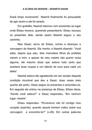 A GLÓRIA DO SENHOR – KENNETH HAGIN
19
ficará limpa novamente”. Naamã finalmente foi persuadido
de agir assim e ele foi sarado.
Em gratidão, Naamã retornou com presentes ao lugar
onde Eliseu morava, querendo presenteá-lo. Eliseu recusou
os presentes dele, sendo assim Naamã seguiu o seu
caminho.
Mas Geazi, servo de Eliseu, correu e alcançou a
carruagem de Naamã. Ele mentiu a Naamã dizendo: “Você
sabe, depois que saiu, dois mancebos filhos de profetas
vieram a mim, e apesar de meu mestre não querer coisa
alguma, ele mesmo disse que estava tudo certo que
aceitaria duas roupas e um talento de ouro para cada um
deles”.
Naamã estava tão agradecido em ser sarado daquela
condição incurável que deu a Geazi, duas vezes mais
quanto ele pediu. Geazi pegou os presentes e escondeu-os.
Em seguida ele entrou na presença de Eliseu. Eliseu disse,
“Aonde você esteve?” e Geazi respondeu, “Em nenhum
lugar, mestre”.
Eliseu respondeu: “Porventura não foi contigo meu
coração (espírito), quando aquele homem voltou sobre sua
carruagem a encontrar-te?” (v.26). Em outras palavras
 