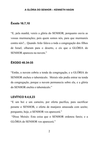 A GLÓRIA DO SENHOR – KENNETH HAGIN
2
Êxodo 16.7,10
“E, pela manhã, vereis a glória do SENHOR, porquanto ouviu as
vossas murmurações; pois quem somos nós, para que murmureis
contra nós?... Quando Arão falava a toda a congregação dos filhos
de Israel, olharam para o deserto, e eis que a GLÓRIA do
SENHOR apareceu na nuvem.”
ÊXODO 40.34-35
“Então, a nuvem cobriu a tenda da congregação, e a GLÓRIA do
SENHOR encheu o tabernáculo. Moisés não podia entrar na tenda
da congregação, porque a nuvem permanecia sobre ela, e a glória
do SENHOR enchia o tabernáculo.”
LEVÍTICO 9.4,6,23
“E um boi e um carneiro, por oferta pacífica, para sacrificar
perante o SENHOR, e oferta de manjares amassada com azeite;
porquanto, hoje, o SENHOR vos aparecerá.”
“Disse Moisés: Esta coisa que o SENHOR ordenou fareis; e a
GLÓRIA do SENHOR vos aparecerá.”
 