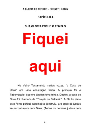 A GLÓRIA DO SENHOR – KENNETH HAGIN
21
CAPÍTULO 4
SUA GLÓRIA ENCHE O TEMPLO
Fiquei
aqui
No Velho Testamento muitas vezes, “a Casa de
Deus” era uma construção física. A primeira foi o
Tabernáculo, que era apenas uma tenda. Depois, a casa de
Deus foi chamada de “Templo de Salomão”. A Ela foi dado
este nome porque Salomão a construiu. Era onde os judeus
se encontravam com Deus. (Todos os homens judeus com
 
