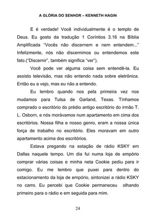 A GLÓRIA DO SENHOR – KENNETH HAGIN
24
E é verdade! Você individualmente é o templo de
Deus. Eu gosto da tradução 1 Coríntios 3.16 na Bíblia
Amplificada “Vocês não discernem e nem entendem...”
Infelizmente, nós não discernimos ou entendemos este
fato.(“Discernir”, também significa “ver”).
Você pode ver alguma coisa sem entendê-la. Eu
assisto televisão, mas não entendo nada sobre eletrônica.
Então eu a vejo, mas eu não a entendo.
Eu lembro quando nos pela primeira vez nos
mudamos para Tulsa de Garland, Texas. Tínhamos
comprado o escritório do prédio antigo escritório do irmão T.
L. Osborn, e nós morávamos num apartamento em cima dos
escritórios. Nossa filha e nosso genro, eram a nossa única
força de trabalho no escritório. Eles moravam em outro
apartamento acima dos escritórios.
Estava pregando na estação de rádio KSKY em
Dallas naquele tempo. Um dia fui numa loja de empório
comprar várias coisas e minha neta Cookie pediu para ir
comigo. Eu me lembro que puxei para dentro do
estacionamento da loja de empório, sintonizei a rádio KSKY
no carro. Eu percebi que Cookie permaneceu olhando
primeiro para o rádio e em seguida para mim.
 