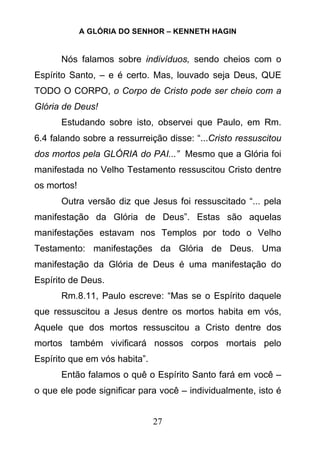 A GLÓRIA DO SENHOR – KENNETH HAGIN
27
Nós falamos sobre indivíduos, sendo cheios com o
Espírito Santo, – e é certo. Mas, louvado seja Deus, QUE
TODO O CORPO, o Corpo de Cristo pode ser cheio com a
Glória de Deus!
Estudando sobre isto, observei que Paulo, em Rm.
6.4 falando sobre a ressurreição disse: “...Cristo ressuscitou
dos mortos pela GLÓRIA do PAI...” Mesmo que a Glória foi
manifestada no Velho Testamento ressuscitou Cristo dentre
os mortos!
Outra versão diz que Jesus foi ressuscitado “... pela
manifestação da Glória de Deus”. Estas são aquelas
manifestações estavam nos Templos por todo o Velho
Testamento: manifestações da Glória de Deus. Uma
manifestação da Glória de Deus é uma manifestação do
Espírito de Deus.
Rm.8.11, Paulo escreve: “Mas se o Espírito daquele
que ressuscitou a Jesus dentre os mortos habita em vós,
Aquele que dos mortos ressuscitou a Cristo dentre dos
mortos também vivificará nossos corpos mortais pelo
Espírito que em vós habita”.
Então falamos o quê o Espírito Santo fará em você –
o que ele pode significar para você – individualmente, isto é
 