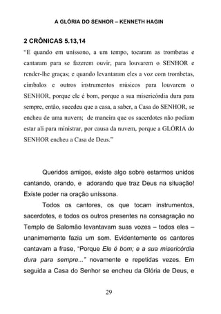 A GLÓRIA DO SENHOR – KENNETH HAGIN
29
2 CRÔNICAS 5.13,14
“E quando em uníssono, a um tempo, tocaram as trombetas e
cantaram para se fazerem ouvir, para louvarem o SENHOR e
render-lhe graças; e quando levantaram eles a voz com trombetas,
címbalos e outros instrumentos músicos para louvarem o
SENHOR, porque ele é bom, porque a sua misericórdia dura para
sempre, então, sucedeu que a casa, a saber, a Casa do SENHOR, se
encheu de uma nuvem; de maneira que os sacerdotes não podiam
estar ali para ministrar, por causa da nuvem, porque a GLÓRIA do
SENHOR encheu a Casa de Deus.”
Queridos amigos, existe algo sobre estarmos unidos
cantando, orando, e adorando que traz Deus na situação!
Existe poder na oração uníssona.
Todos os cantores, os que tocam instrumentos,
sacerdotes, e todos os outros presentes na consagração no
Templo de Salomão levantavam suas vozes – todos eles –
unanimemente fazia um som. Evidentemente os cantores
cantavam a frase, “Porque Ele é bom; e a sua misericórdia
dura para sempre...” novamente e repetidas vezes. Em
seguida a Casa do Senhor se encheu da Glória de Deus, e
 