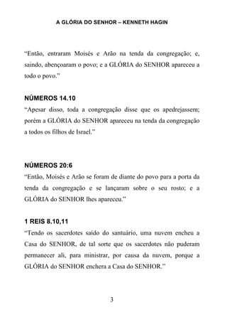 A GLÓRIA DO SENHOR – KENNETH HAGIN
3
“Então, entraram Moisés e Arão na tenda da congregação; e,
saindo, abençoaram o povo; e a GLÓRIA do SENHOR apareceu a
todo o povo.”
NÚMEROS 14.10
“Apesar disso, toda a congregação disse que os apedrejassem;
porém a GLÓRIA do SENHOR apareceu na tenda da congregação
a todos os filhos de Israel.”
NÚMEROS 20:6
“Então, Moisés e Arão se foram de diante do povo para a porta da
tenda da congregação e se lançaram sobre o seu rosto; e a
GLÓRIA do SENHOR lhes apareceu.”
1 REIS 8.10,11
“Tendo os sacerdotes saído do santuário, uma nuvem encheu a
Casa do SENHOR, de tal sorte que os sacerdotes não puderam
permanecer ali, para ministrar, por causa da nuvem, porque a
GLÓRIA do SENHOR enchera a Casa do SENHOR.”
 