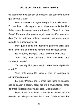A GLÓRIA DO SENHOR – KENNETH HAGIN
30
os sacerdotes não podiam ali ministrar, por causa da nuvem
que encheu a casa.
Deus é menos bom agora do que foi naquele tempo?
Eu me lembro de alguns anos atrás que o irmão Oral
Roberts popularizou-se com a afirmação, “Deus é um bom
Deus”. Eu frequentemente o seguia nas reuniões naqueles
dias (Eu tive minhas melhores reuniões naquelas igrejas
quando eu o acompanhava).
Mas quase cada um daqueles pastores dizia para
mim, “Eu queria que o irmão Roberts não dissesse aquilo!”
Eu respondi, “Por quê? Deus não é um bom Deus?”
“Bem, sim,” eles disseram. “Mas isto deixa uma
impressão errada”.
“O que significa para você, deixar uma impressão
errada?”
“Bem, isto deixa tão cômodo para as pessoas se
salvarem e curarem”
Eu diria, “Porque não. É mais fácil fazer as pessoas
não se salvem e sarem. Jesus fez isto a muito tempo, antes
do irmão Roberts entrar na situação, Glória a Deus!”
Deus é um bom Deus – ou ele é metade bom e
metade mal? Graças a Deus, Ele é bom. Gloria a Deus, Ele
 