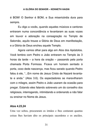 A GLÓRIA DO SENHOR – KENNETH HAGIN
31
é BOM! O Senhor é BOM, e Sua misericórdia dura para
sempre.
Eu digo a vocês, quando aqueles músicos e cantores
entraram numa concordância e levantaram as suas vozes
em louvor e adoração na consagração no Templo de
Salomão, aquilo trouxe a Glória de Deus em manifestação,
e a Glória de Deus encheu aquele Templo.
Agora vamos olhar para algo em Atos dos Apóstolos.
Você lembra com Pedro e João entraram no Templo às 3
horas da tarde – a hora da oração – passando pela porta
chamada Porta Formosa. Ficava um homem sentado à
porta, coxo dede nascença, mas ficou sarado quando Pedro
falou à ele, “...Em nome de Jesus Cristo de Nazaré levanta-
te e anda.” (Atos 3.6). Os espectadores se maravilharam
com o milagre, assim Pedro e João usaram da ocasião para
pregar. Estando eles falando sobreveio um do conselho dos
religiosos, interrogando, intimidando e ordenando a não falar
ou ensinar no Nome de Jesus.
Atos 4.23,24
Uma vez soltos, procuraram os irmãos e lhes contaram quantas
coisas lhes haviam dito os principais sacerdotes e os anciãos.
 
