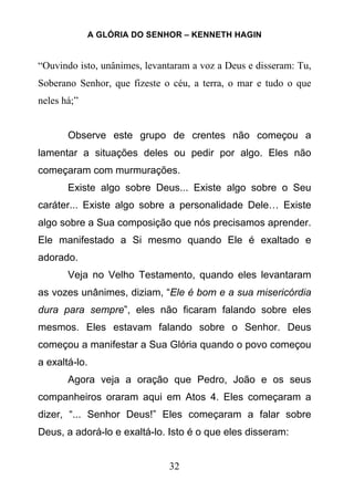 A GLÓRIA DO SENHOR – KENNETH HAGIN
32
“Ouvindo isto, unânimes, levantaram a voz a Deus e disseram: Tu,
Soberano Senhor, que fizeste o céu, a terra, o mar e tudo o que
neles há;”
Observe este grupo de crentes não começou a
lamentar a situações deles ou pedir por algo. Eles não
começaram com murmurações.
Existe algo sobre Deus... Existe algo sobre o Seu
caráter... Existe algo sobre a personalidade Dele… Existe
algo sobre a Sua composição que nós precisamos aprender.
Ele manifestado a Si mesmo quando Ele é exaltado e
adorado.
Veja no Velho Testamento, quando eles levantaram
as vozes unânimes, diziam, “Ele é bom e a sua misericórdia
dura para sempre”, eles não ficaram falando sobre eles
mesmos. Eles estavam falando sobre o Senhor. Deus
começou a manifestar a Sua Glória quando o povo começou
a exaltá-lo.
Agora veja a oração que Pedro, João e os seus
companheiros oraram aqui em Atos 4. Eles começaram a
dizer, “... Senhor Deus!” Eles começaram a falar sobre
Deus, a adorá-lo e exaltá-lo. Isto é o que eles disseram:
 