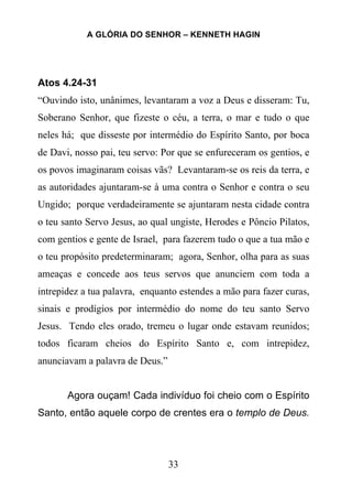 A GLÓRIA DO SENHOR – KENNETH HAGIN
33
Atos 4.24-31
“Ouvindo isto, unânimes, levantaram a voz a Deus e disseram: Tu,
Soberano Senhor, que fizeste o céu, a terra, o mar e tudo o que
neles há; que disseste por intermédio do Espírito Santo, por boca
de Davi, nosso pai, teu servo: Por que se enfureceram os gentios, e
os povos imaginaram coisas vãs? Levantaram-se os reis da terra, e
as autoridades ajuntaram-se à uma contra o Senhor e contra o seu
Ungido; porque verdadeiramente se ajuntaram nesta cidade contra
o teu santo Servo Jesus, ao qual ungiste, Herodes e Pôncio Pilatos,
com gentios e gente de Israel, para fazerem tudo o que a tua mão e
o teu propósito predeterminaram; agora, Senhor, olha para as suas
ameaças e concede aos teus servos que anunciem com toda a
intrepidez a tua palavra, enquanto estendes a mão para fazer curas,
sinais e prodígios por intermédio do nome do teu santo Servo
Jesus. Tendo eles orado, tremeu o lugar onde estavam reunidos;
todos ficaram cheios do Espírito Santo e, com intrepidez,
anunciavam a palavra de Deus.”
Agora ouçam! Cada indivíduo foi cheio com o Espírito
Santo, então aquele corpo de crentes era o templo de Deus.
 