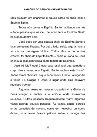 A GLÓRIA DO SENHOR – KENNETH HAGIN
34
Eles estavam em unânimes e aquele corpo foi cheio com o
Espírito Santo.
Todos nós temos o Espírito Santo habitando em nós
– toda pessoa que nasceu de novo tem o Espírito Santo
habitando dentro dela.
Você pode ser uma pessoa cheia do Espírito Santo e
falar em outras línguas. Por outro lado, existe algo a mais a
se ver na passagem bíblica: Todos eles, o corpo dos
crentes, foi cheio do Espírito Santo – como a Glória de Deus
encheu a casa conhecida como templo de Salomão.
Você vê isto? Aqui é esta casa espiritual que compõe o
corpo dos crentes, e o Espírito Santo encheu esta “casa”.
Todos foram cheios! E o que aconteceu? Tremeu o lugar diz
o verso 31. Graças a Deus, o lugar onde eles estavam
reunidos tremeu!
Algumas vezes em nossas cruzadas vi a Glória de
Deus chegar e encher a o edifício onde estávamos
reunidos. Outras pessoas freqüentemente viam; algumas
vezes apenas poucas pessoas. Às vezes, aquilo parecia
umas camadas de nuvens, como um nevoeiro, ou como
denso, uma névoa branca pairava sobre a cabeça das
 