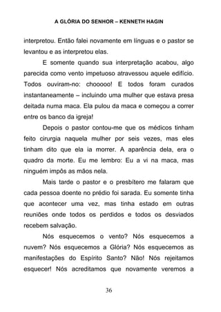 A GLÓRIA DO SENHOR – KENNETH HAGIN
36
interpretou. Então falei novamente em línguas e o pastor se
levantou e as interpretou elas.
E somente quando sua interpretação acabou, algo
parecida como vento impetuoso atravessou aquele edifício.
Todos ouviram-no: chooooo! E todos foram curados
instantaneamente – incluindo uma mulher que estava presa
deitada numa maca. Ela pulou da maca e começou a correr
entre os banco da igreja!
Depois o pastor contou-me que os médicos tinham
feito cirurgia naquela mulher por seis vezes, mas eles
tinham dito que ela ia morrer. A aparência dela, era o
quadro da morte. Eu me lembro: Eu a vi na maca, mas
ninguém impôs as mãos nela.
Mais tarde o pastor e o presbítero me falaram que
cada pessoa doente no prédio foi sarada. Eu somente tinha
que acontecer uma vez, mas tinha estado em outras
reuniões onde todos os perdidos e todos os desviados
recebem salvação.
Nós esquecemos o vento? Nós esquecemos a
nuvem? Nós esquecemos a Glória? Nós esquecemos as
manifestações do Espírito Santo? Não! Nós rejeitamos
esquecer! Nós acreditamos que novamente veremos a
 