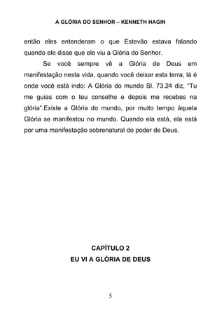 A GLÓRIA DO SENHOR – KENNETH HAGIN
5
então eles entenderam o que Estevão estava falando
quando ele disse que ele viu a Glória do Senhor.
Se você sempre vê a Glória de Deus em
manifestação nesta vida, quando você deixar esta terra, lá é
onde você está indo: A Glória do mundo Sl. 73.24 diz, “Tu
me guias com o teu conselho e depois me recebes na
glória”.Existe a Glória do mundo, por muito tempo àquela
Glória se manifestou no mundo. Quando ela está, ela está
por uma manifestação sobrenatural do poder de Deus.
CAPÍTULO 2
EU VI A GLÓRIA DE DEUS
 