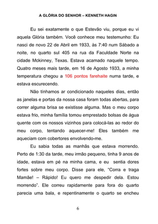 A GLÓRIA DO SENHOR – KENNETH HAGIN
6
Eu sei exatamente o que Estevão viu, porque eu vi
aquela Glória também. Você conhece meu testemunho: Eu
nasci de novo 22 de Abril em 1933, às 7:40 num Sábado a
noite, no quarto sul 405 na rua da Faculdade Norte na
cidade Mckinney, Texas. Estava acamado naquele tempo.
Quatro meses mais tarde, em 16 de Agosto 1933, a minha
temperatura chegou a 106 pontos farehaite numa tarde, e
estava escurecendo.
Não tínhamos ar condicionado naqueles dias, então
as janelas e portas da nossa casa foram todas abertas, para
correr alguma brisa se existisse alguma. Mas o meu corpo
estava frio, minha família tomou emprestado bolsas de água
quente com os nossos vizinhos para colocá-las ao redor do
meu corpo, tentando aquecer-me! Eles também me
aqueciam com cobertores envolvendo-me.
Eu sabia todas as manhãs que estava morrendo.
Perto de 1:30 da tarde, meu irmão pequeno, tinha 9 anos de
idade, estava em pé na minha cama, e eu sentia dores
fortes sobre meu corpo. Disse para ele, “Corra e traga
Mamãe! – Rápido! Eu quero me despedir dela. Estou
morrendo”. Ele correu rapidamente para fora do quarto
parecia uma bala, e repentinamente o quarto se encheu
 