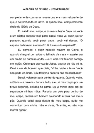 A GLÓRIA DO SENHOR – KENNETH HAGIN
7
completamente com uma nuvem que era mais reluzente do
que o sol brilhando na neve. O quarto ficou completamente
cheio da Glória de Deus.
Eu sai do meu corpo, e estava subindo. Veja, se você
é um cristão quando você partir daqui, você vai subir. Se for
pecador, quando você partir daqui, você vai descer. “O
espírito do homem é eterno! E lá é o mundo espiritual!”.
Eu comecei a subir naquela nuvem de Glória, e
quando cheguei por sobre o telhado da casa – aquele era
um prédio de primeiro andar – ouvi uma voz falando comigo
em inglês. Creio que era voz de Jesus, apesar de não vê-lo.
Ouvi a voz de homem que dizia, “Volte. Volte a terra. Você
não pode vir ainda. Seu trabalho na terra não foi concluído!”
Desci, voltando para dentro do quarto. Quando volto,
a Glória – a nuvem – tinha subido, e eu vi meu corpo por um
breve segundo, deitada na cama. Eu vi minha mãe em pé
segurando minhas mãos. Parecia um pulo para dentro do
meu corpo, parecia um homem colocando a bota nos meus
pés. Quando voltei para dentro do meu corpo, pude me
comunicar com minha mãe e disse, “Mamãe, eu não vou
morrer agora!”
 