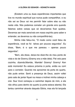 A GLÓRIA DO SENHOR – KENNETH HAGIN
9
(Existem uma ou duas experiências importantes que
tive no mundo espiritual que nunca pude compartilhar, e eu
não sei se Deus vai me permitir falar sobre elas ou não
nesta vida. Nós podemos cometer um grande erro quando
falamos sobre coisas que só deveríamos ficar quietos.
Devemos ser mais sensíveis em nosso espírito para saber e
entender, se devemos ou não compartilhá-las).
Minha mãe falou-me, “O modo como você falou da
experiência, você se foi talvez por poucos segundos”. Eu
disse, “Bem, é o que me pareceu – apenas pouco
segundos”.
“Bem, ela disse, deixe-me dizer-lhe do meu ponto de
vista e do de Granny (Granny era a mãe dela). Pat veio para
cozinha, dizendo;Mamãe, Mamãe! Granny! Granny! Ken
está morrendo! Eu estava próxima à porta, então eu corri
para o corredor. Quando me aproximei da porta do quarto,
não pude entrar. Senti a presença de Deus, assim voltei
para sala de jantar fiquei na mesa e inclinei minha cabeça e
orei. Sua Vovó começou a caminhar depois de mim, e ela
não olhou para dentro do quarto (a porta estava aberta). Ela
tentou caminhar através daquela Glória, mas ela foi lançada
 