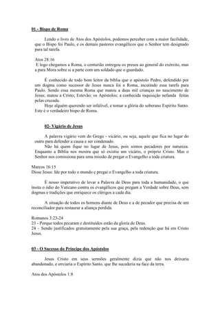 01 - Bispo de Roma

       Lendo o livro de Atos dos Apóstolos, podemos perceber com a maior facilidade,
 que o Bispo foi Paulo, e os demais pastores evangélicos que o Senhor tem designado
 para tal tarefa.

 Atos 28:16
  E logo chegamos a Roma, o centurião entregou os presos ao general do exército, mas
 a para Mora sobre si a parte com um soldado que o guardado.

       É conhecido de todo bom leitor da bíblia que o apóstolo Pedro, defendido por
 um dogma como sucessor de Jesus nunca foi a Roma, incutindo essa tarefa para
 Paulo. Sendo essa mesma Roma que matou a duas mil crianças no nascimento de
 Jesus; matou a Cristo; Estevão; os Apóstolos; a conhecida inquisição nefanda feitas
 pelas cruzada.
       Hoje alguém querendo ser infalível, e tomar a glória do soberano Espírito Santo.
 Este é o verdadeiro bispo de Roma.


       02- Vigário de Jesus

      A palavra vigário vem do Grego - vicário, ou seja, aquele que fica no lugar do
 outro para defender a causa e ser condenado.
      Não há quem fique no lugar de Jesus, pois somos pecadores por natureza.
 Enquanto a Bíblia nos mostra que só existiu um vicário, o próprio Cristo. Mas o
 Senhor nos comissiona para uma missão de pregar o Evangelho a toda criatura.

Marcos 16:15
Disse Jesus: Ide por todo o mundo e pregai o Evangelho a toda criatura.

        É nosso imperativo de levar a Palavra de Deus para toda a humanidade, o que
ínsita o ódio do Vaticano contra os evangélicos que pregam a Verdade sobre Deus, sem
dogmas e tradições que enriquece os clérigos a cada dia.

       A situação de todos os homens diante de Deus e a de pecador que precisa de um
reconciliador para restaurar a aliança perdida.

Romanos 3:23-24
23 - Porque todos pecaram e destituídos estão da gloria de Deus.
24 – Sendo justificados gratuitamente pela sua graça, pela redenção que há em Cristo
Jesus.


03 - O Sucesso do Príncipe dos Apóstolos

      Jesus Cristo em seus sermões geralmente dizia que não nos deixaria
abandonado, e enviaria o Espírito Santo, que lhe sucederia na face da terra.

Atos dos Apóstolos 1:8
 