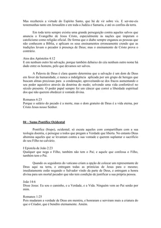 Mas recebereis a virtude do Espírito Santo, que há de vir sobre vis. E ser-me-eis
testemunhas tanto em Jerusalém e em toda a Judéia e Samaria, e até os confins da terra.

        Em toda terra sempre existiu uma grande perseguição contra aqueles salvos que
anuncia o Evangelho de Jesus Cristo, especialmente às nações que imperam o
catolicismo como religião oficial. De forma que o diabo sempre enganou as pessoas que
não conhecem a Bíblia, e aplicam os seus ensinamentos erroneamente crendo que as
tradições levam o pecador à presença de Deus; mas o ensinamento de Cristo prova o
contrário.

Atos dos Apóstolos 4:12
E em nenhum outro há salvação, porque também debaixo do céu nenhum outro nome há
dado entre os homens, pelo que devamos ser salvos.

       A Palavra de Deus é clara quanto determina que a salvação é um dom de Deus
em favor da humanidade, e nunca a indulgência aplicada por um grupo de hereges que
buscam almas preciosas para a condenação; aproveitando-se dos fracos aumentando o
seu poder aquisitivo através da doutrina do medo; solvendo uma vida confortável no
século presente. O poder papal sempre foi um câncer que corroí a liberdade espiritual
dos que não querem obedecer à vontade divina.

Romanos 6:23
Porque o salário do pecado é a morte, mas o dom gratuito de Deus é a vida eterna, por
Cristo Jesus nosso Senhor.



04 – Sumo Pontífice Ocidental

       Pontífice (bispo), ocidental; só escuta aqueles com compartilham com a sua
teologia doentia, e persegue a todos que pregam a Verdade que liberta. No entanto Deus
abomina aqueles que se levantam contra a sua vontade e querem suplantar o sacrifício
do seu Filho no calvário.

I Epistola de João 2:23
Qualquer que nega o Filho, também não tem o Pai; e aquele que confessa o Filho,
também tem o Pai.

       Quando os seguidores do vaticano criam a opção de colocar um representante de
Deus aqui na terra, e entregam todas as primícias de Jesus para o mesmo;
imediatamente estão negando o Salvador vindo da parte de Deus, e entregam a honra
divina para um mortal pecador que não tem condição de justificar a sua própria pessoa.

João 14:6
Disse Jesus: Eu sou o caminho, e a Verdade, e a Vida. Ninguém vem ao Pai senão por
mim.

Romanos 1:25
Pois mudaram a verdade de Deus em mentira, e honraram e serviram mais a criatura do
que o Criador, que é bendito eternamente. Amém.
 