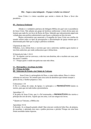 Obs – Segue a uma indagação – O papa é criador ou criatura?

      Jesus Cristo é o único sacerdote que assiste a destra de Deus a favor dos
pecadores.


05 – Patriarca Ocidental

       Abraão é o verdadeiro patriarca da linhagem Bíblica do qual vem à ascendência
de Jesus Cristo. Não adianta um grupo de heréticos ambicionar o titulo divino para um
homem que nada fez em favor do Reino de Deus. Sabendo que toda pretensão papal está
voltada para uma política administrativa que busca a soberania na face da terra.
       Muitos missionários que anunciam o Evangelho de Jesus Cristo nos confins do
mundo sofrem todos os tipos de perseguições e discriminação da igreja romana que é
determinada pelo líder que se julga o patriarca ocidental.

I Epistola de João 2:18
Filhinhos, é já a última hora; e ouvistes que vem o anticristo, também agora muitos se
tem feito anticristo; por onde conhecemos que é última hora.

II Epistola de João 1:10-11
10 – Se alguém vem ter convosco, e não traz esta doutrina, não o recebais em casa, nem
tão pouco o saudeis.
11 – Porque quem o saúda tem parta nas suas más obras.


06 - Metropolita e Arcebispo da Itália
07 – Primaz da Itália
08 – Soberano do Estado e da Cidade do Vaticano

          Jesus Cristo é o primogênito de Deus, e como todos sabem; Deus é o único
soberano no universo. No entanto para essa casta de demônios que tentam usurpar a
gloria divina, o Senhor preparou o Juiz.

Colossenses 1:18
E Ele é a cabeça do corpo, da Igreja; é o principio e o PRIMOGÊNITO dentre os
mortos, para que em tudo tenha a preeminência.

Apocalipse 1:5
E da parte de Jesus Cristo, que é a fiel testemunha, o PRIMOGÊNITO dos mortos e
príncipe dos reis da terra. Aquele que nos ama, e em seu sangue nos lavou.

* Quanto ao Vaticano, a Bíblia cita:

Apocalipse 18:16
E dizendo: Ai, ai daquela grande cidade! Que estavam vestida de linho fino, de púrpura,
de escarlata; e adornada com ouro e pedras preciosas e pérolas! Porque em uma hora
foram assoladas tantas riquezas.
 